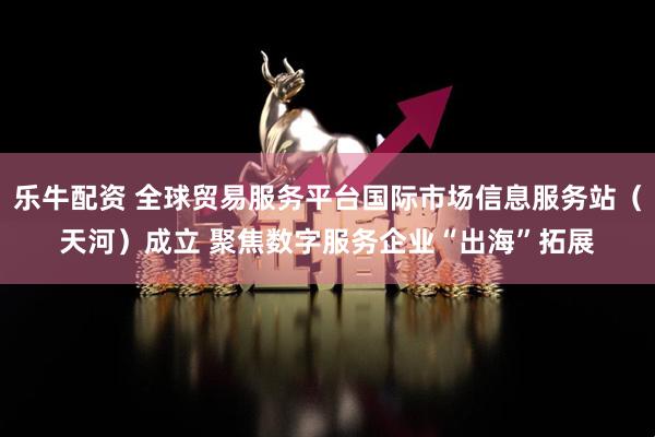 乐牛配资 全球贸易服务平台国际市场信息服务站（天河）成立 聚焦数字服务企业“出海”拓展