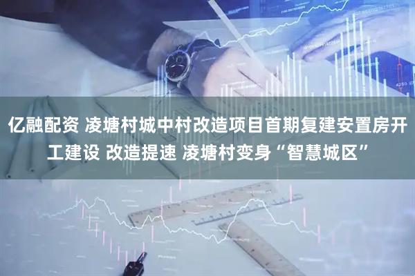 亿融配资 凌塘村城中村改造项目首期复建安置房开工建设 改造提速 凌塘村变身“智慧城区”