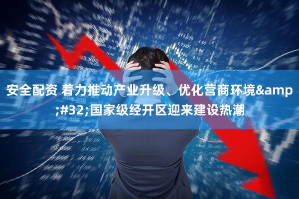 安全配资 着力推动产业升级、优化营商环境&#32;国家级经开区迎来建设热潮