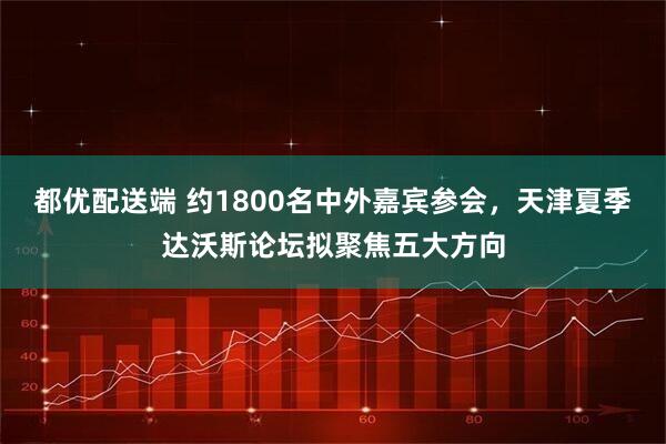 都优配送端 约1800名中外嘉宾参会，天津夏季达沃斯论坛拟聚焦五大方向