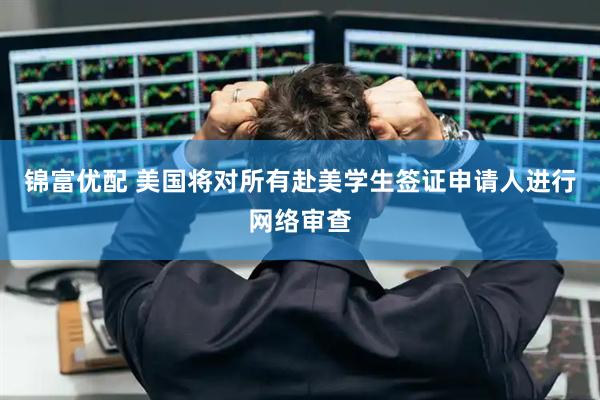 锦富优配 美国将对所有赴美学生签证申请人进行网络审查