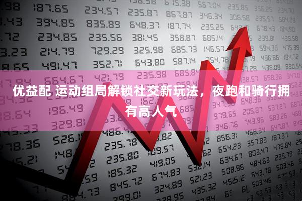 优益配 运动组局解锁社交新玩法，夜跑和骑行拥有高人气