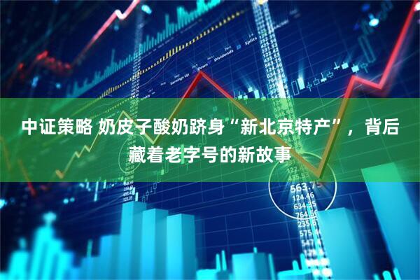 中证策略 奶皮子酸奶跻身“新北京特产”，背后藏着老字号的新故事