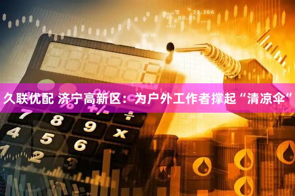 久联优配 济宁高新区：为户外工作者撑起“清凉伞”
