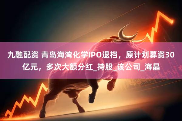 九融配资 青岛海湾化学IPO退档，原计划募资30亿元，多次大额分红_持股_该公司_海晶