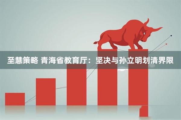 至慧策略 青海省教育厅：坚决与孙立明划清界限