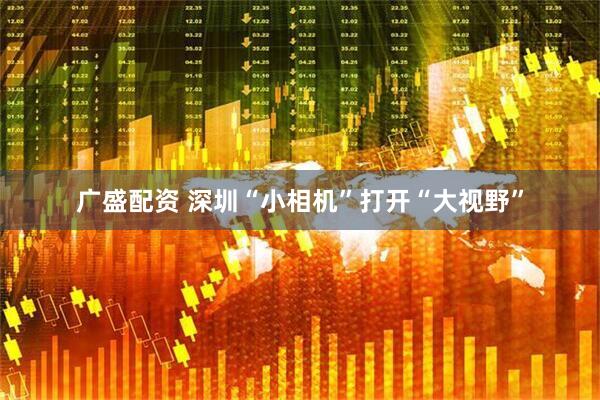 广盛配资 深圳“小相机”打开“大视野”