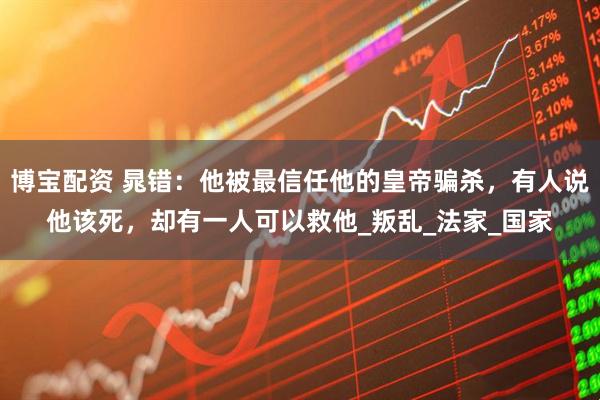 博宝配资 晁错：他被最信任他的皇帝骗杀，有人说他该死，却有一人可以救他_叛乱_法家_国家