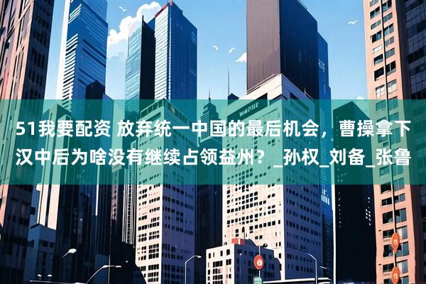 51我要配资 放弃统一中国的最后机会，曹操拿下汉中后为啥没有继续占领益州？_孙权_刘备_张鲁