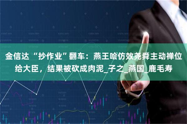 金信达 “抄作业”翻车：燕王哙仿效尧舜主动禅位给大臣，结果被砍成肉泥_子之_燕国_鹿毛寿