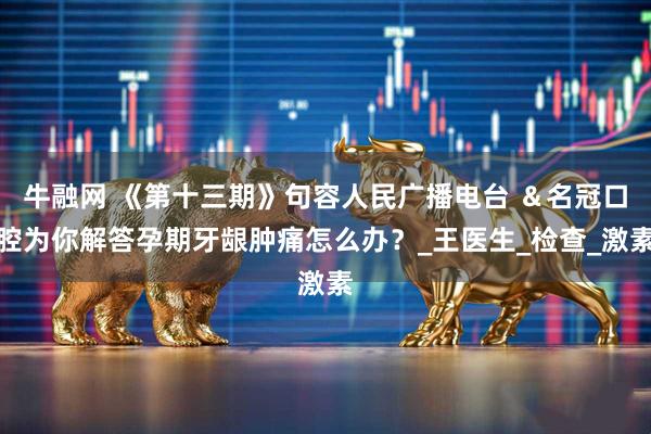 牛融网 《第十三期》句容人民广播电台 ＆名冠口腔为你解答孕期牙龈肿痛怎么办？_王医生_检查_激素