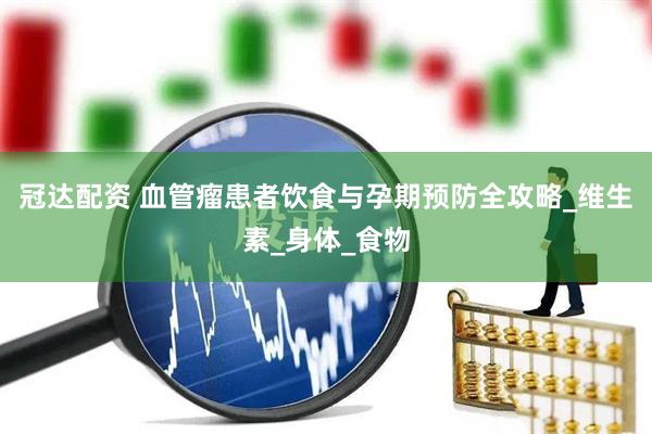 冠达配资 血管瘤患者饮食与孕期预防全攻略_维生素_身体_食物