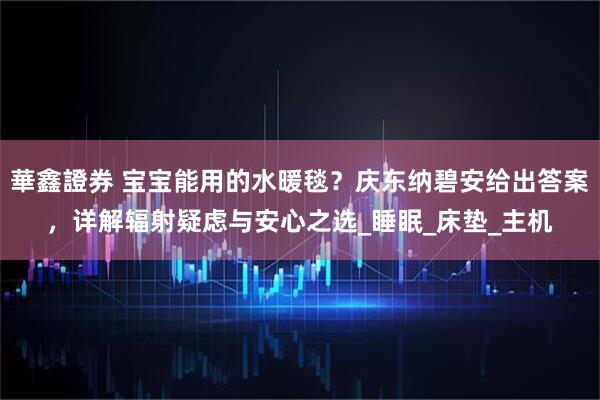 華鑫證券 宝宝能用的水暖毯？庆东纳碧安给出答案，详解辐射疑虑与安心之选_睡眠_床垫_主机