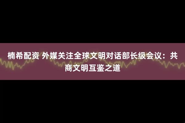 楠希配资 外媒关注全球文明对话部长级会议：共商文明互鉴之道