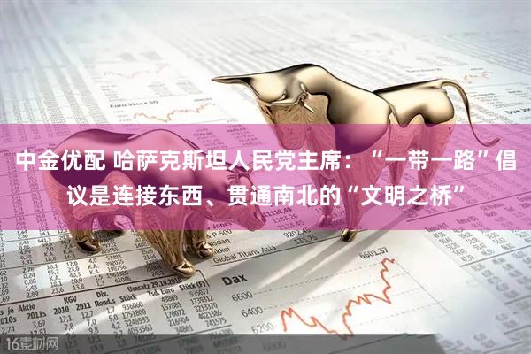 中金优配 哈萨克斯坦人民党主席：“一带一路”倡议是连接东西、贯通南北的“文明之桥”