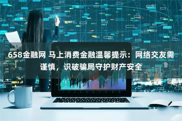 658金融网 马上消费金融温馨提示：网络交友需谨慎，识破骗局守护财产安全