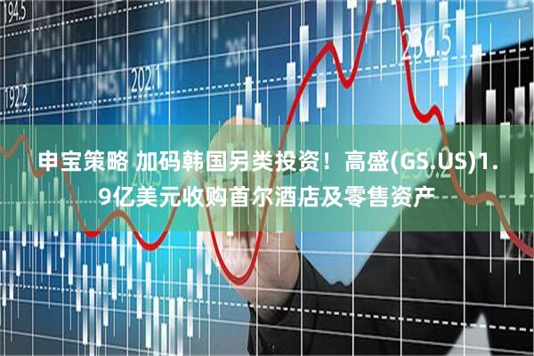 申宝策略 加码韩国另类投资！高盛(GS.US)1.9亿美元收购首尔酒店及零售资产