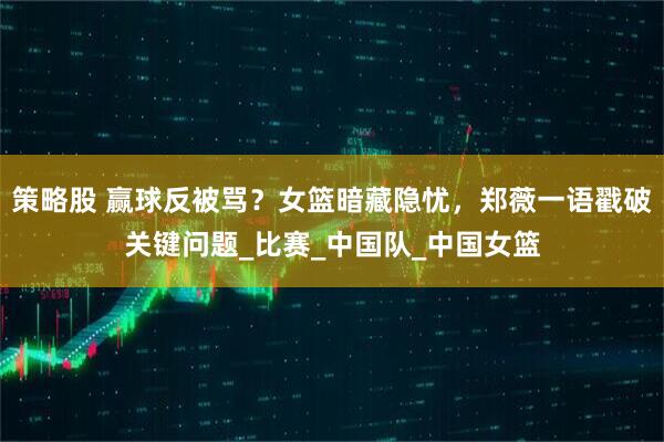 策略股 赢球反被骂？女篮暗藏隐忧，郑薇一语戳破关键问题_比赛_中国队_中国女篮