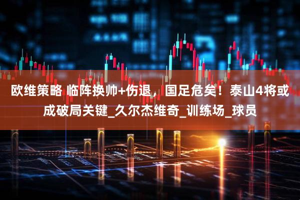 欧维策略 临阵换帅+伤退，国足危矣！泰山4将或成破局关键_久尔杰维奇_训练场_球员