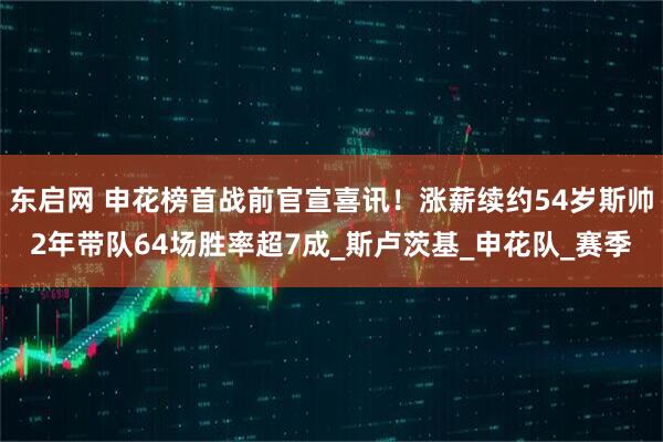 东启网 申花榜首战前官宣喜讯！涨薪续约54岁斯帅2年带队64场胜率超7成_斯卢茨基_申花队_赛季