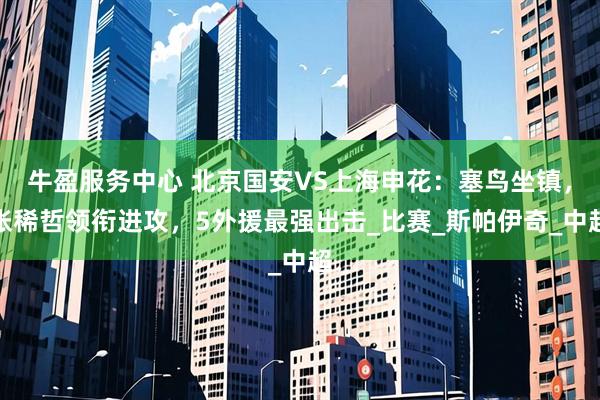 牛盈服务中心 北京国安VS上海申花：塞鸟坐镇，张稀哲领衔进攻，5外援最强出击_比赛_斯帕伊奇_中超