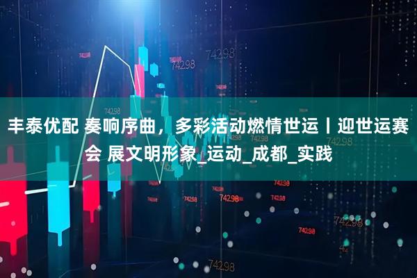 丰泰优配 奏响序曲，多彩活动燃情世运丨迎世运赛会 展文明形象_运动_成都_实践