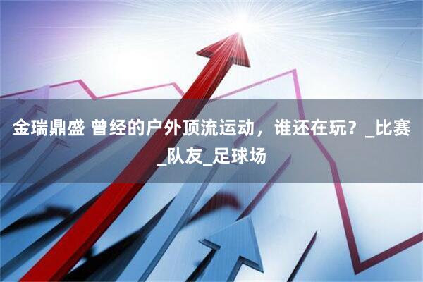 金瑞鼎盛 曾经的户外顶流运动，谁还在玩？_比赛_队友_足球场