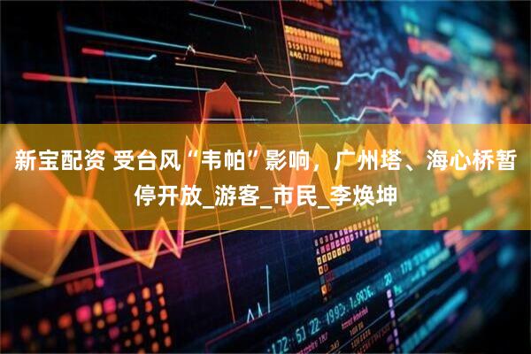 新宝配资 受台风“韦帕”影响，广州塔、海心桥暂停开放_游客_市民_李焕坤