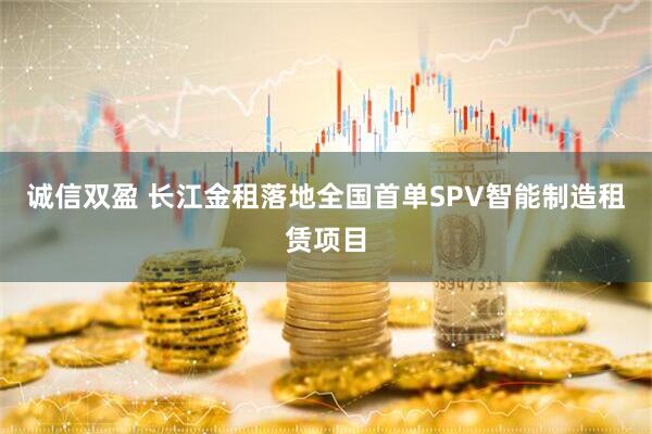 诚信双盈 长江金租落地全国首单SPV智能制造租赁项目