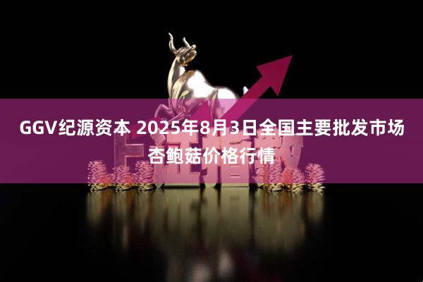 GGV纪源资本 2025年8月3日全国主要批发市场杏鲍菇价格行情