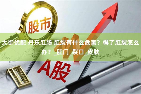 大御优配 丹东肛肠 肛裂有什么危害？得了肛裂怎么办？_肛门_裂口_皮肤
