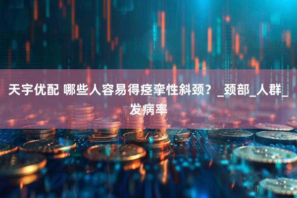 天宇优配 哪些人容易得痉挛性斜颈？_颈部_人群_发病率