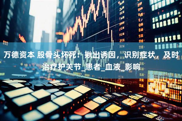 万德资本 股骨头坏死：揪出诱因，识别症状，及时治疗护关节_患者_血液_影响