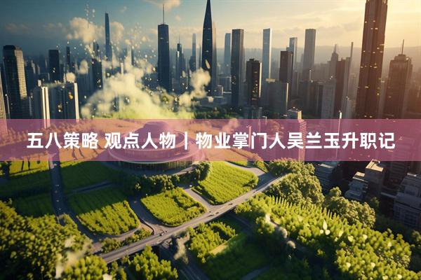 五八策略 观点人物｜物业掌门人吴兰玉升职记