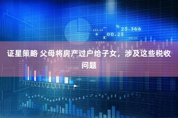 证星策略 父母将房产过户给子女，涉及这些税收问题