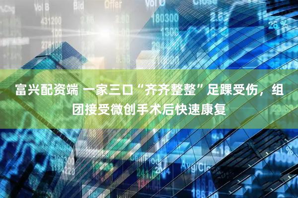 富兴配资端 一家三口“齐齐整整”足踝受伤，组团接受微创手术后快速康复