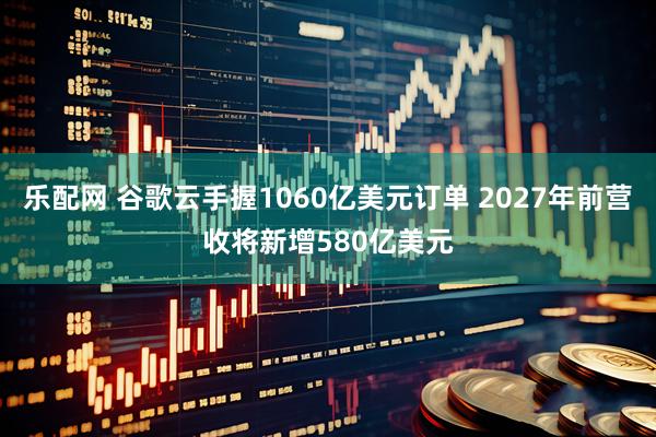 乐配网 谷歌云手握1060亿美元订单 2027年前营收将新增580亿美元