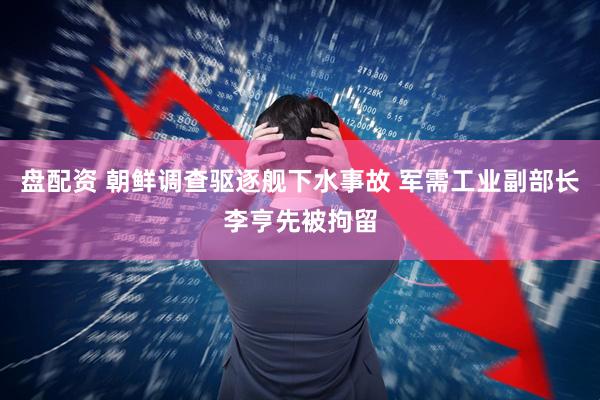 盘配资 朝鲜调查驱逐舰下水事故 军需工业副部长李亨先被拘留
