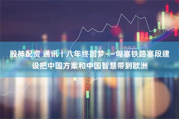 股神配资 通讯丨八年终圆梦——匈塞铁路塞段建设把中国方案和中国智慧带到欧洲